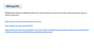 NORMA Oficial Mexicana NOM-043-SSA2-2012, Servicios básicos de salud. Promoción y educación para la salud en
materia alimentaria.
https://www.unicef.org/mexico/lactancia-materna
https://www.imss.gob.mx/node/94951
https://www.imss.gob.mx/node/94951#:~:text=T%C3%A9cnica%20de%20amamantamiento&text=Inicia%20con%20u
n%20masaje%20suave,con%20la%20espalda%20bien%20apoyada.
Bibliografía
 