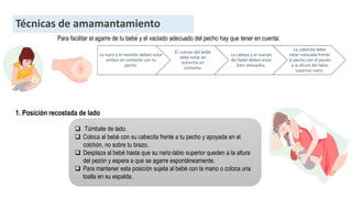 Técnicas de amamantamiento
Para facilitar el agarre de tu bebé y el vaciado adecuado del pecho hay que tener en cuenta:
La nariz y el mentón deben estar
ambos en contacto con tu
pecho.
El cuerpo del bebé
debe estar en
estrecho en
contacto.
La cabeza y el cuerpo
del bebé deben estar
bien alineados.
La cabecita debe
estar colocada frente
al pecho con el pezón
a la altura del labio
superior-nariz.
1. Posición recostada de lado
 Túmbate de lado.
 Coloca al bebé con su cabecita frente a tu pecho y apoyada en el
colchón, no sobre tu brazo.
 Desplaza al bebé hasta que su nariz-labio superior queden a la altura
del pezón y espera a que se agarre espontáneamente.
 Para mantener esta posición sujeta al bebé con la mano o coloca una
toalla en su espalda.
 