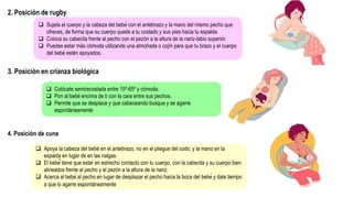 2. Posición de rugby
 Sujeta el cuerpo y la cabeza del bebé con el antebrazo y la mano del mismo pecho que
ofreces, de forma que su cuerpo quede a tu costado y sus pies hacia tu espalda.
 Coloca su cabecita frente al pecho con el pezón a la altura de la nariz-labio superior.
 Puedes estar más cómoda utilizando una almohada o cojín para que tu brazo y el cuerpo
del bebé estén apoyados.
3. Posición en crianza biológica
 Colócate semirecostada entre 15º-65º y cómoda.
 Pon al bebé encima de ti con la cara entre sus pechos.
 Permite que se desplace y que cabeceando busque y se agarre
espontáneamente
4. Posición de cuna
 Apoya la cabeza del bebé en el antebrazo, no en el pliegue del codo, y la mano en la
espalda en lugar de en las nalgas.
 El bebé́ tiene que estar en estrecho contacto con tu cuerpo, con la cabecita y su cuerpo bien
alineados frente al pecho y el pezón a la altura de la nariz.
 Acerca al bebé al pecho en lugar de desplazar el pecho hacia la boca del bebé y dale tiempo
a que lo agarre espontáneamente.
 
