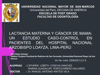 LACTANCIA MATERNA Y CÁNCER DE MAMA:
UN ESTUDIO CASO-CONTROL EN
PACIENTES DEL HOSPITAL NACIONAL
ARZOBISPO LOAYZA, LIMA-PERÚ
UNIVERSIDAD NACIONAL MAYOR DE SAN MARCOS
Universidad del Perú, DECANA DE AMÉRICA
ESCUELA DE POST GRADO
FACULTAD DE ODONTOLOGÍA
An Fac med. 2008;69(1):22-8
ALUMNAS : CATHERIN LIZBETH CONCHA SANCHEZ
MARINA GUADALUPE PORTOCARRERO GALLARDO
DOCTOR : Dr. MANUEL ANTONIO MATTOS VELA
José Rojas Camayo
Médico Cirujano Facultad de Medicina de San Fernando, Universidad Nacional Mayor de San
Marcos
 