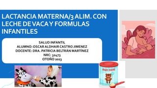 LACTANCIA MATERNA/3ALIM.CON
LECHEDEVACAY FORMULAS
INFANTILES
SALUD INFANTIL
ALUMNO: OSCAR ALDHAIR CASTRO JIMENEZ
DOCENTE: DRA. PATRICIA BELTRÁN MARTÍNEZ
NRC: 32473
OTOÑO 2023
 
