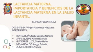 LACTANCIA MATERNA,
IMPORTANCIA Y BENEFICIOS DE LA
LACTANCIA MATERNA EN LA SALUD
INFANTIL.
CLINICA PEDIATRICA I
DOCENTE: Dr. Wilgen Maldonado Maydana
INTEGRANTES:
- REYNA QUIÑONES, Dagiana Nahomi
- ARIAS QUISPE, Katerin Estefani
- GUTIERREZ LUZA, Shirley Helen
- MENA OBALDO, Anggy Patricia
- ZUÑIGA FLORES, Yomira
 