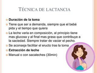 TÉCNICA DE LACTANCIA
 Duración de la toma
 Tiene que ser a demanda, siempre que el bebé
pida y el tiempo que quiera
 La leche varia en composición, al principio tiene
mas glucosa y al final mas grasa que contribuye a
la saciedad. Siempre tratar de vaciar el pecho.
 Se aconseja facilitar el eructo tras la toma
 Extracción de leche
 Manual o con sacaleches (30min)
 