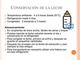 CONSERVACIÓN DE LA LECHE
 Temperatura ambiente : 4 a 8 horas (hasta 25°C)
 Refrigeración hasta 4 días
 Congelador: 2 semanas a 3 meses
Almacenamiento
 En recipientes de boca ancha, fáciles de cerrar y limpiar
 Puedes mezclar la leche extraída durante el día y
conservarla en el refrigerador
 Para congelar la leche, primero se enfría y después se
guarda en pequeñas cantidades
 Etiquetar los envases con la fecha de extracción y usar
siempre la mas antigua
 Para transportarla es necesario utilizar una hielera con
envase refrigerante
 