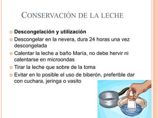 CONSERVACIÓN DE LA LECHE
 Descongelación y utilización
 Descongelar en la nevera, dura 24 horas una vez
descongelada
 Calentar la leche a baño María, no debe hervir ni
calentarse en microondas
 Tirar la leche que sobre de la toma
 Evitar en lo posible el uso de biberón, preferible dar
con cuchara, jeringa o vasito
 