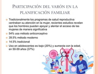 PARTICIPACIÓN DEL VARÓN EN LA
PLANIFICACIÓN FAMILIAR
 Tradicionalmente los programas de salud reproductiva
centraban su atención en la mujer, recientes estudios revelan
que los hombres pueden apoyar y alentar el acceso de las
mujeres de manera significativa
 54% usa método anticonceptivo
 39.5% método moderno
 14.5% tradicional
 Uso en adolescentes es bajo (20%) y aumenta con la edad,
en 50-59 años (37%)
 
