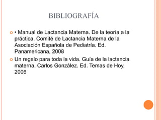 BIBLIOGRAFÍA
 • Manual de Lactancia Materna. De la teoría a la
práctica. Comité de Lactancia Materna de la
Asociación Española de Pediatría. Ed.
Panamericana, 2008
 Un regalo para toda la vida. Guía de la lactancia
materna. Carlos González. Ed. Temas de Hoy,
2006
 