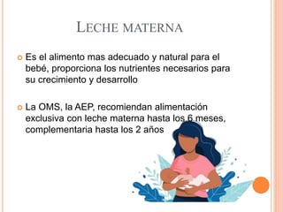 LECHE MATERNA
 Es el alimento mas adecuado y natural para el
bebé, proporciona los nutrientes necesarios para
su crecimiento y desarrollo
 La OMS, la AEP, recomiendan alimentación
exclusiva con leche materna hasta los 6 meses,
complementaria hasta los 2 años
 