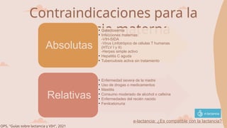 Contraindicaciones para la
lactancia materna
• Galactosemia
• Infecciones maternas:
-VIH-SIDA
-Virus Linfotrópico de células T humanas
(HTLV I y II)
-Herpes simple activo
• Hepatitis C aguda
• Tuberculosis activa sin tratamiento
Absolutas
• Enfermedad severa de la madre
• Uso de drogas o medicamentos
• Mastitis
• Consumo moderado de alcohol o cafeína
• Enfermedades del recién nacido
• Fenilcetonuria
Relativas
OPS, "Guías sobre lactancia y VIH", 2021
e-lactancia: ¿Es compatible con la lactancia?
 