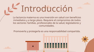 La lactancia materna es una inversión en salud con beneficios
inmediatos y a largo plazo. Requiere el compromiso de todos
los sectores: familias, profesionales de la salud, legisladores y
comunidades.
Promoverla y protegerla es una responsabilidad compartida.
Introducción
 