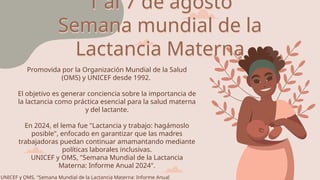 1 al 7 de agosto
Semana mundial de la
Lactancia Materna
UNICEF y OMS, "Semana Mundial de la Lactancia Materna: Informe Anual
Promovida por la Organización Mundial de la Salud
(OMS) y UNICEF desde 1992.
El objetivo es generar conciencia sobre la importancia de
la lactancia como práctica esencial para la salud materna
y del lactante.
En 2024, el lema fue "Lactancia y trabajo: hagámoslo
posible", enfocado en garantizar que las madres
trabajadoras puedan continuar amamantando mediante
políticas laborales inclusivas.
UNICEF y OMS, "Semana Mundial de la Lactancia
Materna: Informe Anual 2024".
 