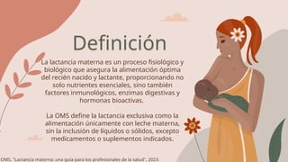 Definición
La lactancia materna es un proceso fisiológico y
biológico que asegura la alimentación óptima
del recién nacido y lactante, proporcionando no
solo nutrientes esenciales, sino también
factores inmunológicos, enzimas digestivas y
hormonas bioactivas.
La OMS define la lactancia exclusiva como la
alimentación únicamente con leche materna,
sin la inclusión de líquidos o sólidos, excepto
medicamentos o suplementos indicados.
OMS, "Lactancia materna: una guía para los profesionales de la salud", 2023.
 