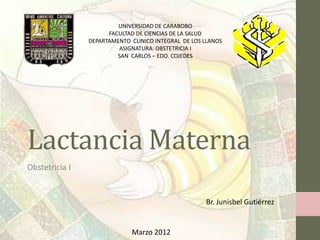 UNIVERSIDAD DE CARABOBO
                      FACULTAD DE CIENCIAS DE LA SALUD
                DEPARTAMENTO CLINICO INTEGRAL DE LOS LLANOS
                         ASIGNATURA: OBSTETRICIA I
                         SAN CARLOS – EDO. COJEDES




Lactancia Materna
Obstetricia I


                                                     Br. Junisbel Gutiérrez


                             Marzo 2012
 