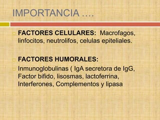 IMPORTANCIA ….
   FACTORES CELULARES: Macrofagos,
    linfocitos, neutrolifos, celulas epiteliales.

   FACTORES HUMORALES:
   Inmunoglobulinas ( IgA secretora de IgG,
    Factor bifido, lisosmas, lactoferrina,
    Interferones, Complementos y lipasa
 