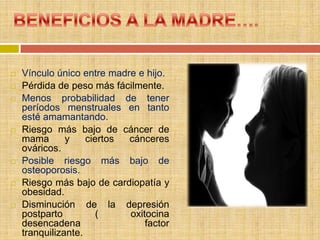    Vínculo único entre madre e hijo.
   Pérdida de peso más fácilmente.
   Menos probabilidad de tener
    períodos menstruales en tanto
    esté amamantando.
   Riesgo más bajo de cáncer de
    mama       y    ciertos cánceres
    ováricos.
   Posible riesgo más bajo de
    osteoporosis.
   Riesgo más bajo de cardiopatía y
    obesidad.
   Disminución de la depresión
    postparto          (    oxitocina
    desencadena                 factor
    tranquilizante.
 