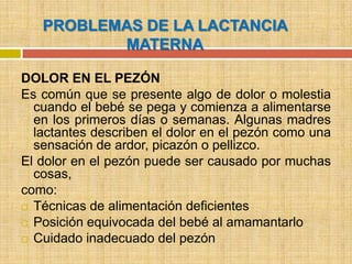 PROBLEMAS DE LA LACTANCIA
          MATERNA

DOLOR EN EL PEZÓN
Es común que se presente algo de dolor o molestia
  cuando el bebé se pega y comienza a alimentarse
  en los primeros días o semanas. Algunas madres
  lactantes describen el dolor en el pezón como una
  sensación de ardor, picazón o pellizco.
El dolor en el pezón puede ser causado por muchas
  cosas,
como:
 Técnicas de alimentación deficientes

 Posición equivocada del bebé al amamantarlo

 Cuidado inadecuado del pezón
 