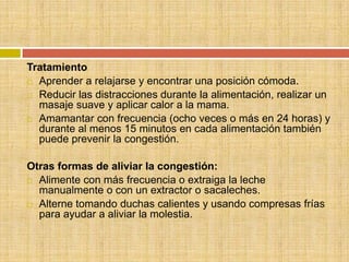 Tratamiento
 Aprender a relajarse y encontrar una posición cómoda.

 Reducir las distracciones durante la alimentación, realizar un
  masaje suave y aplicar calor a la mama.
 Amamantar con frecuencia (ocho veces o más en 24 horas) y
  durante al menos 15 minutos en cada alimentación también
  puede prevenir la congestión.

Otras formas de aliviar la congestión:
 Alimente con más frecuencia o extraiga la leche
  manualmente o con un extractor o sacaleches.
 Alterne tomando duchas calientes y usando compresas frías
  para ayudar a aliviar la molestia.
 