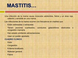 MASTITIS…
Una infección de la mama causa músculos adoloridos, fiebre y un área roja,
  caliente y sensible en una mama.
Las infecciones de la mama ocurren con frecuencia en madres que:
   Están estresadas o exhaustas
   Tienen pezones cuarteados,      conductos   galactóforos   obstruidos   o
    congestión mamaria
   Han estado omitiendo alimentaciones
   Usan un sostén apretado
CUADRO CLÍNICO
   Dolor
   Congestión
   Eritema localizado.
   Malestar general.
   Fiebre
 