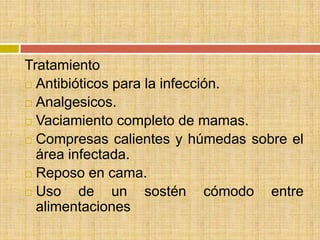 Tratamiento
 Antibióticos para la infección.

 Analgesicos.

 Vaciamiento completo de mamas.

 Compresas calientes y húmedas sobre el
  área infectada.
 Reposo en cama.

 Uso    de un sostén cómodo entre
  alimentaciones
 