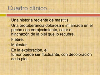Cuadro clínico….
   Una historia reciente de mastitis.
   Una protuberancia dolorosa e inflamada en el
    pecho con enrojecimiento, calor e
    hinchazón de la piel que lo recubre.
   Fiebre.
   Malestar.
   En la exploración, el
    tumor puede ser fluctuante, con decoloración
    de la piel.
 