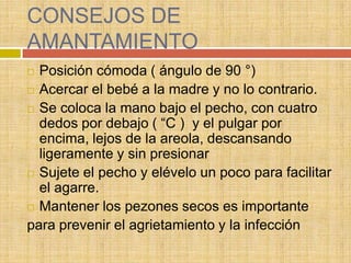 CONSEJOS DE
AMANTAMIENTO
 Posición cómoda ( ángulo de 90 °)
 Acercar el bebé a la madre y no lo contrario.

 Se coloca la mano bajo el pecho, con cuatro
  dedos por debajo ( “C ) y el pulgar por
  encima, lejos de la areola, descansando
  ligeramente y sin presionar
 Sujete el pecho y elévelo un poco para facilitar
  el agarre.
 Mantener los pezones secos es importante

para prevenir el agrietamiento y la infección
 