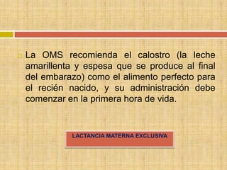    La OMS recomienda el calostro (la leche
    amarillenta y espesa que se produce al final
    del embarazo) como el alimento perfecto para
    el recién nacido, y su administración debe
    comenzar en la primera hora de vida.


              LACTANCIA MATERNA EXCLUSIVA
 