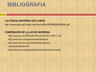 BIBLIOGRAFIA

LACTANCIA MATERNA EXCLUSIVA
http://www.ejournal.unam.mx/rfm/no50-4/RFM050000406.pdf


COMPISICIÓN DE LA LECHE MATERNA
   http://www.bvs.hn/RHP/pdf/1997/pdf/Vol18-4-1997-7.pdf
   http://www.who.int/topics/breastfeeding/es/
   http://www.nlm.nih.gov/medlineplus/spanish/
   ncy/article/002450.htm
   http://www.sld.cu/galerias/pdf/sitios/puericultura/lme.pdf
 