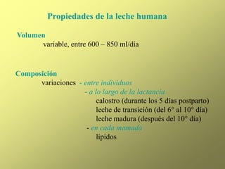 Propiedades de la leche humana
Volumen
variable, entre 600 – 850 ml/día
Composición
variaciones - entre individuos
- a lo largo de la lactancia
calostro (durante los 5 días postparto)
leche de transición (del 6° al 10° día)
leche madura (después del 10° día)
- en cada mamada
lípidos
 