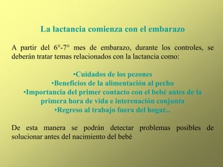 La lactancia comienza con el embarazo
A partir del 6°-7° mes de embarazo, durante los controles, se
deberán tratar temas relacionados con la lactancia como:
•Cuidados de los pezones
•Beneficios de la alimentación al pecho
•Importancia del primer contacto con el bebé antes de la
primera hora de vida e interenación conjunta
•Regreso al trabajo fuera del hogar...
De esta manera se podrán detectar problemas posibles de
solucionar antes del nacimiento del bebé
 