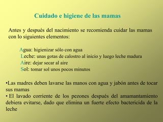 Cuidado e higiene de las mamas
Antes y después del nacimiento se recomienda cuidar las mamas
con lo siguientes elementos:
Agua: higienizar sólo con agua
Leche: unas gotas de calostro al inicio y luego leche madura
Aire: dejar secar al aire
Sol: tomar sol unos pocos minutos
•Las madres deben lavarse las manos con agua y jabón antes de tocar
sus mamas
• El lavado corriente de los pezones después del amamantamiento
debiera evitarse, dado que elimina un fuerte efecto bactericida de la
leche
 
