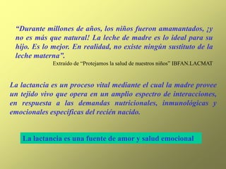 “Durante millones de años, los niños fueron amamantados, ¡y
no es más que natural! La leche de madre es lo ideal para su
hijo. Es lo mejor. En realidad, no existe ningún sustituto de la
leche materna”.
Extraído de “Protejamos la salud de nuestros niños” IBFAN.LACMAT
La lactancia es un proceso vital mediante el cual la madre provee
un tejido vivo que opera en un amplio espectro de interacciones,
en respuesta a las demandas nutricionales, inmunológicas y
emocionales específicas del recién nacido.
La lactancia es una fuente de amor y salud emocional
 