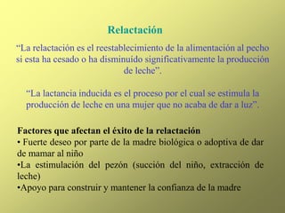 Relactación
“La relactación es el reestablecimiento de la alimentación al pecho
si esta ha cesado o ha disminuído significativamente la producción
de leche”.
“La lactancia inducida es el proceso por el cual se estimula la
producción de leche en una mujer que no acaba de dar a luz”.
Factores que afectan el éxito de la relactación
• Fuerte deseo por parte de la madre biológica o adoptiva de dar
de mamar al niño
•La estimulación del pezón (succión del niño, extracción de
leche)
•Apoyo para construir y mantener la confianza de la madre
 