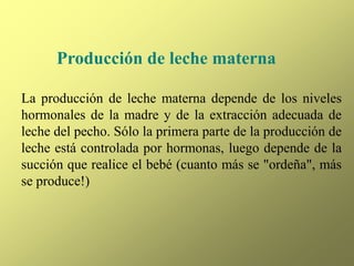Producción de leche materna
La producción de leche materna depende de los niveles
hormonales de la madre y de la extracción adecuada de
leche del pecho. Sólo la primera parte de la producción de
leche está controlada por hormonas, luego depende de la
succión que realice el bebé (cuanto más se "ordeña", más
se produce!)
 