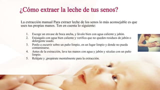La extracción manual Para extraer leche de los senos lo más aconsejable es que
uses tus propias manos. Ten en cuenta lo siguiente:
1. Escoge un envase de boca ancha, y lávalo bien con agua caliente y jabón.
2. Enjuágalo con agua bien caliente y verifica que no queden residuos de jabón o
detergente usado.
3. Ponlo a escurrir sobre un paño limpio, en un lugar limpio y donde no pueda
contaminarse.
4. Antes de la extracción, lava tus manos con agua y jabón y sécalas con un paño
limpio.
5. Relájate y ¡prepárate mentalmente para la extracción.
 