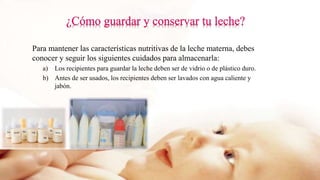 Para mantener las características nutritivas de la leche materna, debes
conocer y seguir los siguientes cuidados para almacenarla:
a) Los recipientes para guardar la leche deben ser de vidrio o de plástico duro.
b) Antes de ser usados, los recipientes deben ser lavados con agua caliente y
jabón.
 