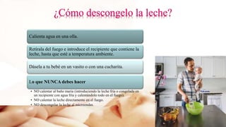 Calienta agua en una olla.
Retírala del fuego e introduce el recipiente que contiene la
leche, hasta que esté a temperatura ambiente.
Dásela a tu bebé en un vasito o con una cucharita.
Lo que NUNCA debes hacer
• NO calentar al baño maría (introduciendo la leche fría o congelada en
un recipiente con agua fría y calentándolo todo en el fuego).
• NO calentar la leche directamente en el fuego.
• NO descongelar la leche al microondas.
 