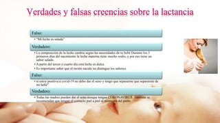 Falso:
• “Mi leche es salada”
Verdadero:
• La composición de la leche cambia según las necesidades de tu bebé Durante los 3
primeros días del nacimiento la leche materna tiene mucho sodio, y por eso tiene un
sabor salado.
• A partir del tercer o cuarto día esta leche es dulce.
• Es importante saber que el recién nacido no distingue los sabores.
Falso:
• si estoy positiva a covid-19 no debo dar el seno y tengo que separarme que separarme de
mi bebé”
Verdadero:
• Todas las madres pueden dar el seno aunque tengan CORONAVIRUS. También se
recomiendan que tengan el contacto piel a piel al momento del parto.
 