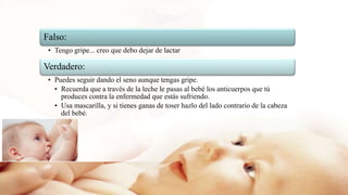 Falso:
• Tengo gripe... creo que debo dejar de lactar
Verdadero:
• Puedes seguir dando el seno aunque tengas gripe.
• Recuerda que a través de la leche le pasas al bebé los anticuerpos que tú
produces contra la enfermedad que estás sufriendo.
• Usa mascarilla, y si tienes ganas de toser hazlo del lado contrario de la cabeza
del bebé.
 