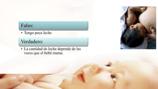 Falso:
• Tengo poca leche
Verdadero:
• La cantidad de leche depende de las
veces que el bebé mama.
 