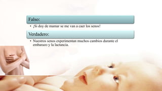 Falso:
• ¡Si doy de mamar se me van a caer los senos!
Verdadero:
• Nuestros senos experimentan muchos cambios durante el
embarazo y la lactancia.
 