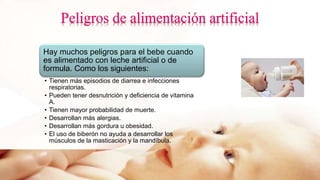 Hay muchos peligros para el bebe cuando
es alimentado con leche artificial o de
formula. Como los siguientes:
• Tienen más episodios de diarrea e infecciones
respiratorias.
• Pueden tener desnutrición y deficiencia de vitamina
A.
• Tienen mayor probabilidad de muerte.
• Desarrollan más alergias.
• Desarrollan más gordura u obesidad.
• El uso de biberón no ayuda a desarrollar los
músculos de la masticación y la mandíbula.
 