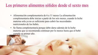 • Alimentación complementaria de 6 a 11 meses La alimentación
complementaria debe iniciar a partir de los seis meses, cuando la leche
materna sola ya no es suficiente para cubrir las necesidades
nutricionales de los bebés.
• Se llama complementaria porque debe darse además de la leche
materna que se recomienda continuar por lo menos hasta que el bebé
cumple su primer año.
 