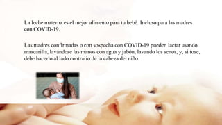 La leche materna es el mejor alimento para tu bebé. Incluso para las madres
con COVID-19.
Las madres confirmadas o con sospecha con COVID-19 pueden lactar usando
mascarilla, lavándose las manos con agua y jabón, lavando los senos, y, si tose,
debe hacerlo al lado contrario de la cabeza del niño.
 