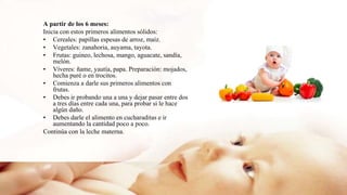 A partir de los 6 meses:
Inicia con estos primeros alimentos sólidos:
• Cereales: papillas espesas de arroz, maíz.
• Vegetales: zanahoria, auyama, tayota.
• Frutas: guineo, lechosa, mango, aguacate, sandía,
melón.
• Víveres: ñame, yautía, papa. Preparación: mojados,
hecha puré o en trocitos.
• Comienza a darle sus primeros alimentos con
frutas.
• Debes ir probando una a una y dejar pasar entre dos
a tres días entre cada una, para probar si le hace
algún daño.
• Debes darle el alimento en cucharaditas e ir
aumentando la cantidad poco a poco.
Continúa con la leche materna.
 