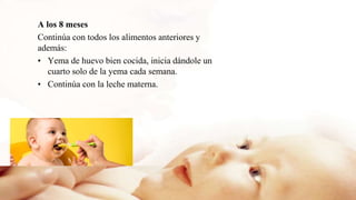 A los 8 meses
Continúa con todos los alimentos anteriores y
además:
• Yema de huevo bien cocida, inicia dándole un
cuarto solo de la yema cada semana.
• Continúa con la leche materna.
 