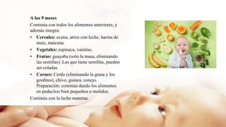 A los 9 meses
Continúa con todos los alimentos anteriores, y
además integra:
• Cereales: avena, arroz con leche, harina de
maíz, maicena.
• Vegetales: espinaca, vainitas.
• Frutas: guayaba (solo la masa, eliminando
las semillas). Las que tiene semillas, pueden
ser coladas.
• Carnes: Cerdo (eliminando la grasa y los
gorditos), chivo, guinea, conejo.
Preparación: continúa dando los alimentos
en pedacitos bien pequeños o molidos.
Continúa con la leche materna.
 