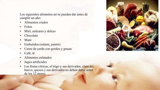 Los siguientes alimentos no se pueden dar antes de
cumplir un año:
• Alimentos crudos
• Fritos
• Miel, azúcares y dulces
• Chocolate
• Maní
• Embutidos (salami, jamón)
• Carne de cerdo con gordos y grasas
• Café, té
• Alimentos enlatados
• Jugos artificiales
• Las frutas cítricas, el trigo y sus derivados, clara del
huevo, quesos y sus derivados no deben darse antes
de los 12 meses.
 