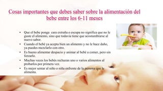 • Que el bebe ponga cara extraña o escupa no significa que no le
guste el alimento, sino que todavía tiene que acostumbrarse al
nuevo sabor.
• Cuando el bebé ya acepta bien un alimento y no le hace daño,
ya puedes mezclarlo con otro.
• Es bueno alimentar despacio y animar al bebé a comer, pero sin
forzarlo.
• Muchas veces los bebés rechazan uno o varios alimentos al
probarlos por primera vez.
• Es mejor sentar al niño o niña enfrente de la persona que le
alimenta.
 
