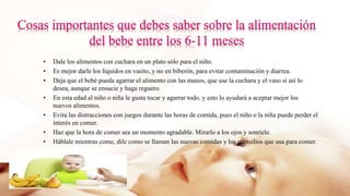 • Dale los alimentos con cuchara en un plato sólo para el niño.
• Es mejor darle los líquidos en vasito, y no en biberón, para evitar contaminación y diarrea.
• Deja que el bebé pueda agarrar el alimento con las manos, que use la cuchara y el vaso si así lo
desea, aunque se ensucie y haga reguero.
• En esta edad al niño o niña le gusta tocar y agarrar todo, y esto lo ayudará a aceptar mejor los
nuevos alimentos.
• Evita las distracciones con juegos durante las horas de comida, pues el niño o la niña puede perder el
interés en comer.
• Haz que la hora de comer sea un momento agradable. Mirarlo a los ojos y sonríele.
• Háblale mientras come, dile como se llaman las nuevas comidas y los utensilios que usa para comer.
 