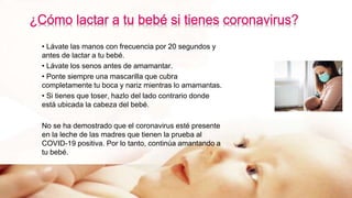 • Lávate las manos con frecuencia por 20 segundos y
antes de lactar a tu bebé.
• Lávate los senos antes de amamantar.
• Ponte siempre una mascarilla que cubra
completamente tu boca y nariz mientras lo amamantas.
• Si tienes que toser, hazlo del lado contrario donde
está ubicada la cabeza del bebé.
No se ha demostrado que el coronavirus esté presente
en la leche de las madres que tienen la prueba al
COVID-19 positiva. Por lo tanto, continúa amantando a
tu bebé.
 